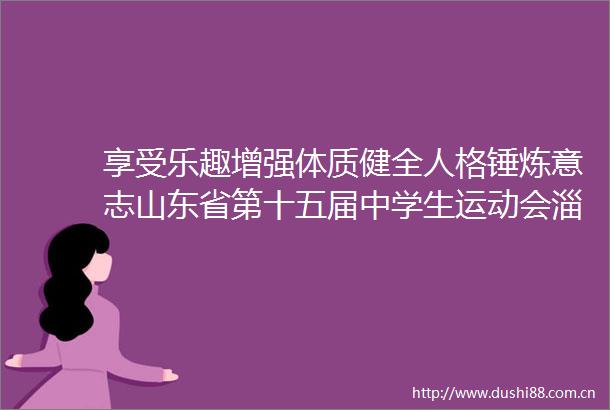 享受乐趣增强体质健全人格锤炼意志山东省第十五届中学生运动会淄博开幕