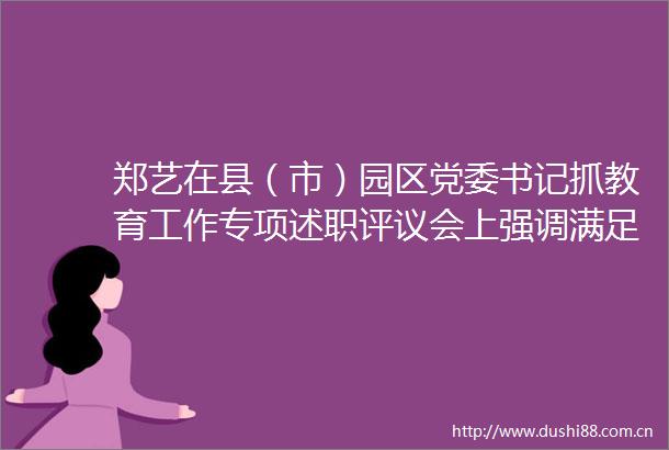 郑艺在县（市）园区党委书记抓教育工作专项述职评议会上强调满足有学上的基本需求实现上好学的根本