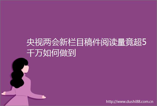央视两会新栏目稿件阅读量竟超5千万如何做到