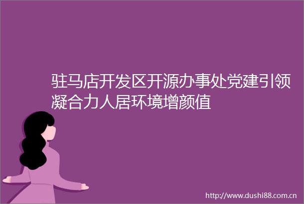 驻马店开发区开源办事处党建引领凝合力人居环境增颜值
