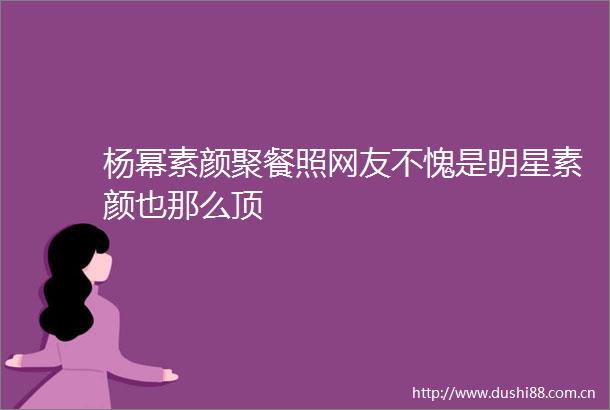 杨幂素颜聚餐照网友不愧是明星素颜也那么顶