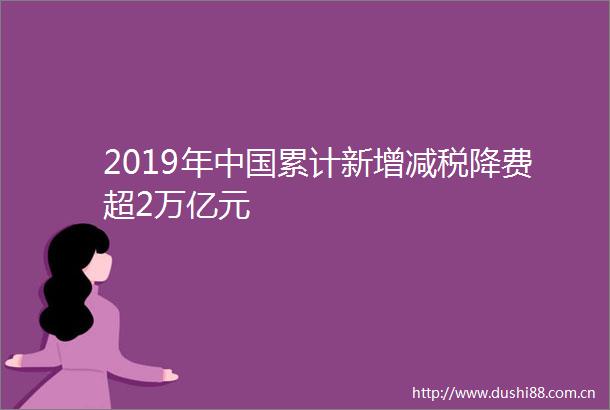 2019年累计新增减税降费超2万亿元