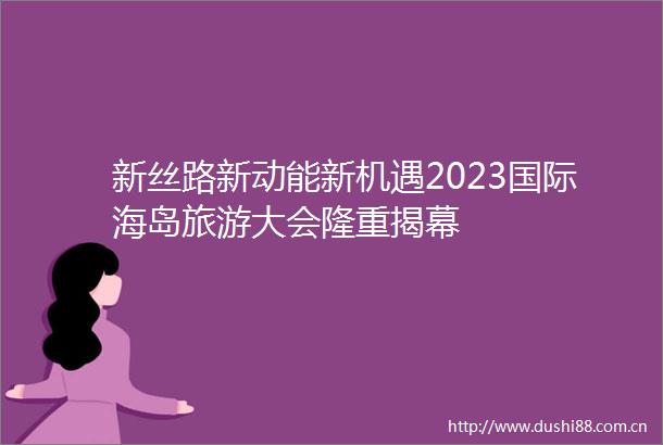 新丝路新动能新机遇2023国际海岛旅游大会隆重揭幕