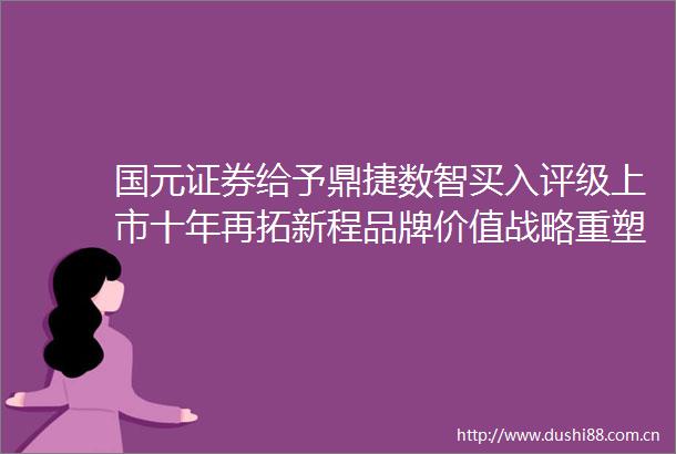 国元证券给予鼎捷数智买入评级上市十年再拓新程品牌价值战略重塑