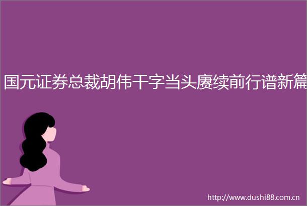 国元证券总裁胡伟干字当头赓续前行谱新篇