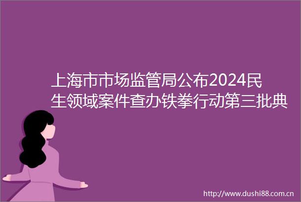 上海市市场监管局公布2024民生领域案件查办铁拳行动第三批典型案例