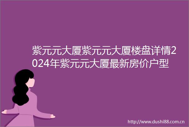 紫元元大厦紫元元大厦楼盘详情2024年紫元元大厦最新房价户型容积率小区环境