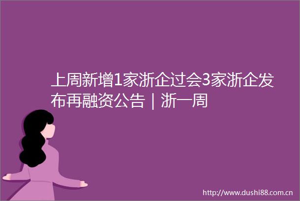 上周新增1家浙企过会3家浙企发布再融资公告｜浙一周