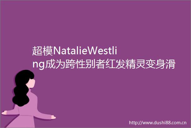 超模NatalieWestling成为跨性别者红发精灵变身滑板男孩