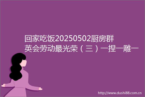 回家吃饭20250502厨房群英会劳动最光荣（三）一捏一雕一拉美不胜收别眨眼