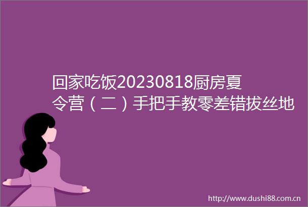 回家吃饭20230818厨房夏令营（二）手把手教零差错拔丝地瓜糖醋排骨醋熘白菜