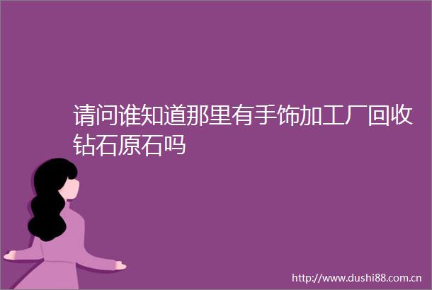 请问谁知道那里有手饰加工厂回收钻石原石吗