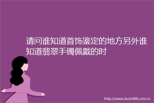 请问谁知道首饰鉴定的地方另外谁知道翡翠手镯佩戴的时