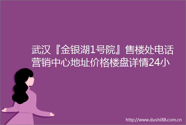 武汉『金银湖1号院』售楼处电话营销中心地址价格楼盘详情24小时电话