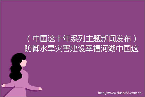 （这十年系列主题新闻发布）防御水旱灾害建设幸福河湖这十年系列主题新闻发布会聚焦新时代水利发展成就