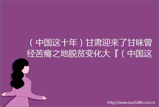 （这十年）甘肃迎来了甘味曾经苦瘠之地脱贫变化大『（这十年）甘肃迎来了甘味曾经苦瘠之地脱贫变化大』