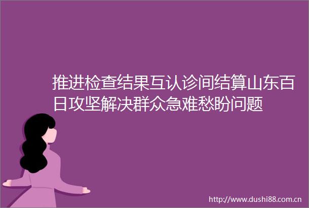 推进检查结果互认诊间结算山东百日攻坚解决群众急难愁盼问题