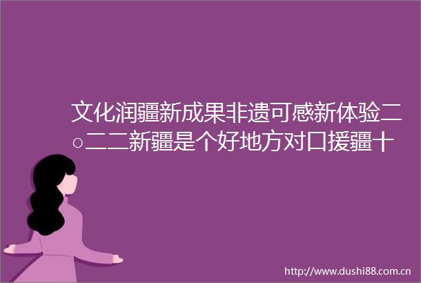 文化润疆新成果非遗可感新体验二○二二新疆是个好地方对口援疆十九省市非物质文化遗产展亮点纷呈