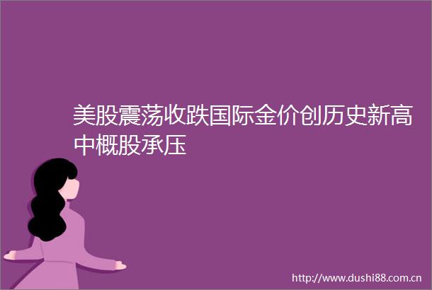 美股震荡收跌国际金价创历史新高中概股承压