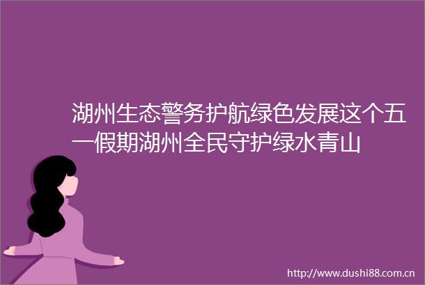 湖州生态警务护航绿色发展这个五一假期湖州全民守护绿水青山