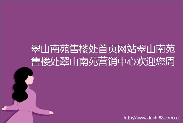 翠山南苑售楼处首页网站翠山南苑售楼处翠山南苑营销中心欢迎您周边配套楼盘详情最新价格备案价售楼处电话