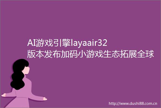 AI游戏引擎layaair32版本发布加码小游戏生态拓展全球化发展