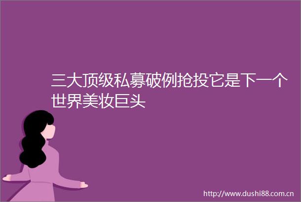 三大顶级私募破例抢投它是下一个世界美妆巨头
