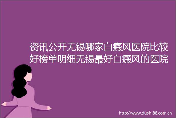 资讯公开无锡哪家白癜风医院比较好榜单明细无锡最好白癜风的医院