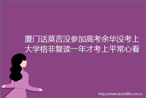 厦门话莫言没参加高考余华没考上大学格非复读一年才考上平常心看待高考