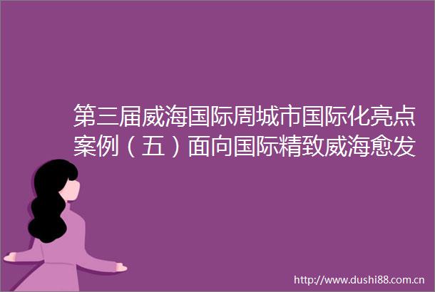 第三届威海国际周城市国际化亮点案例（五）面向国际精致威海愈发耀眼
