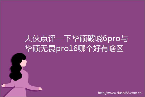 大伙点评一下华硕破晓6pro与华硕无畏pro16哪个好有啥区别选购妙招大揭秘