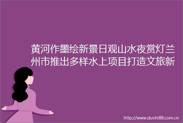 黄河作墨绘新景日观山水夜赏灯兰州市推出多样水上项目打造文旅新名片
