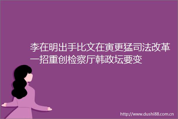 李在明出手比文在寅更猛司法改革一招重创检察厅韩政坛要变