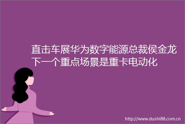 直击车展华为数字能源总裁侯金龙下一个重点场景是重卡电动化