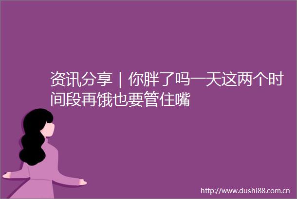 资讯分享｜你胖了吗一天这两个时间段再饿也要管住嘴