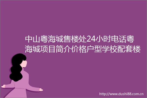 中山粤海城售楼处24小时电话粤海城项目简介价格户型学校配套楼盘详情