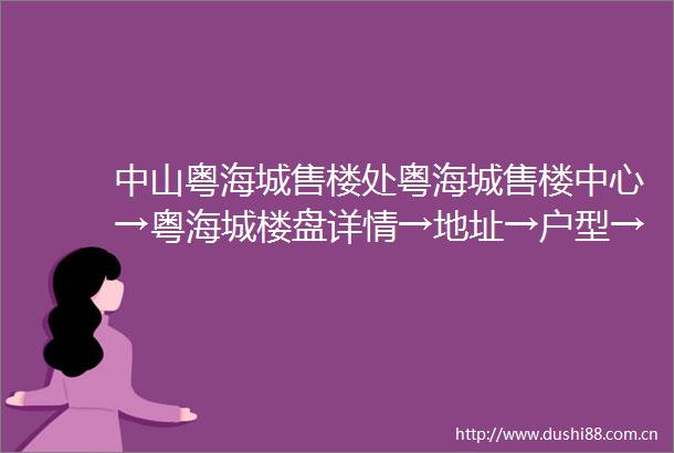 中山粤海城售楼处粤海城售楼中心→粤海城楼盘详情→地址→户型→价格