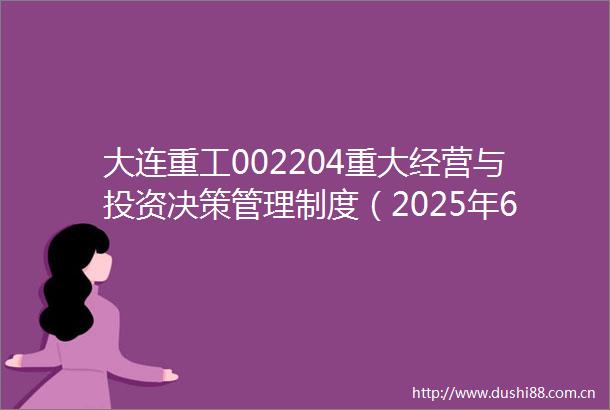 大连重工002204重大经营与投资决策管理制度（2025年6月）