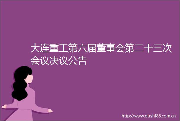 大连重工第六届董事会第二十三次会议决议公告