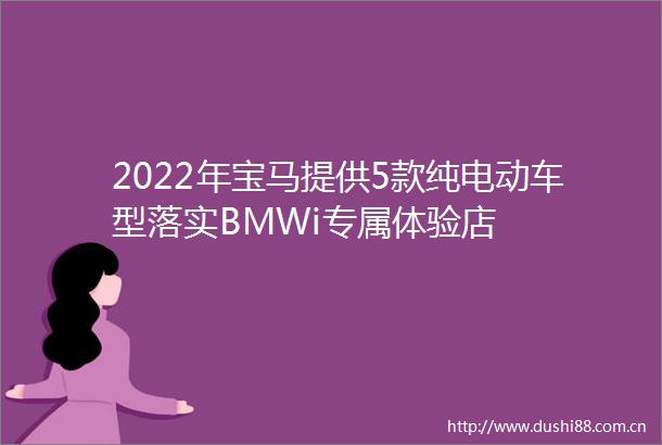 2022年宝马提供5款纯电动车型落实BMWi专属体验店