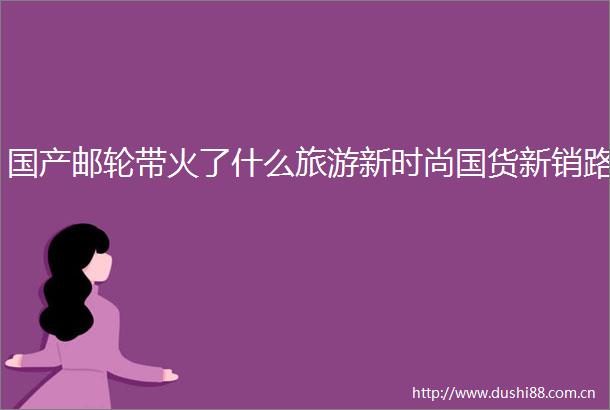 国产邮轮带火了什么旅游新时尚国货新销路