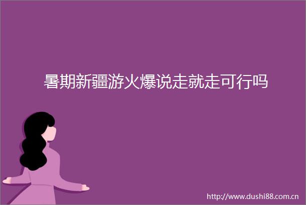 暑期新疆游火爆说走就走可行吗