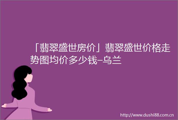 「翡翠盛世房价」翡翠盛世价格走势图均价多少钱–乌兰