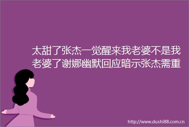 太甜了张杰一觉醒来我老婆不是我老婆了谢娜幽默回应暗示张杰需重新追求她