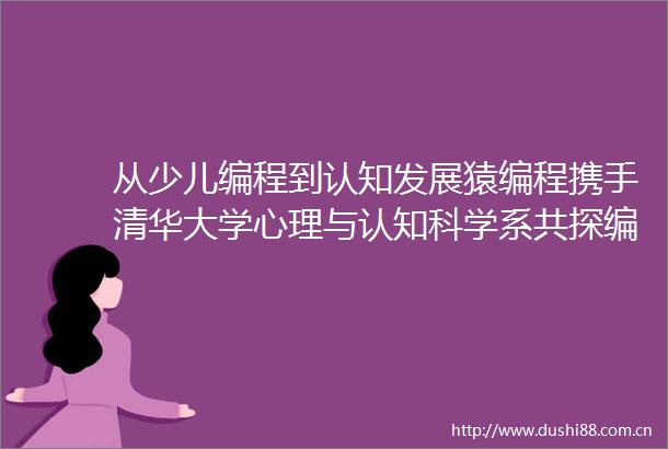 从少儿编程到认知发展猿编程携手清华大学心理与认知科学系共探编程教育本质