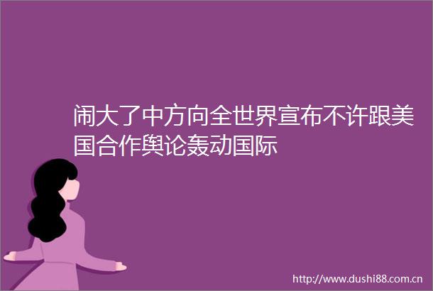 闹大了中方向全世界宣布不许跟美国合作舆论轰动国际