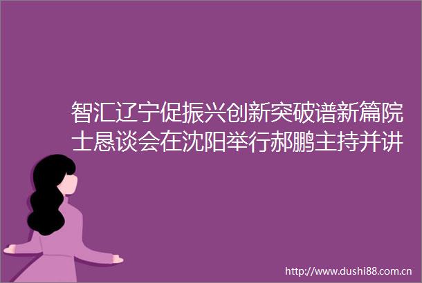 智汇辽宁促振兴创新突破谱新篇院士恳谈会在沈阳举行郝鹏主持并讲话吴朝晖出席并讲话王新伟作情况介绍
