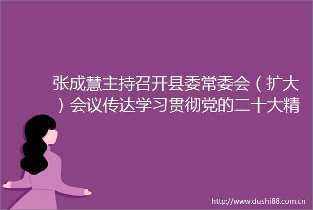 张成慧主持召开县委常委会（扩大）会议传达学习贯彻党的二十大精神