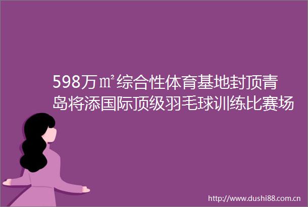 598万㎡综合性体育基地封顶青岛将添国际顶级羽毛球训练比赛场所