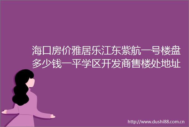 海口房价雅居乐江东紫航一号楼盘多少钱一平学区开发商售楼处地址电话户型详情海南房价